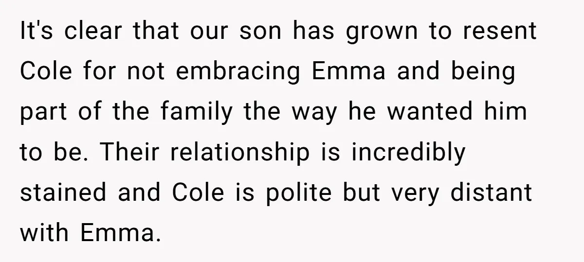 It's clear that our son has grown to resent Cole for not embracing Emma and being part of the family the way he wanted him to be. Their relationship is...