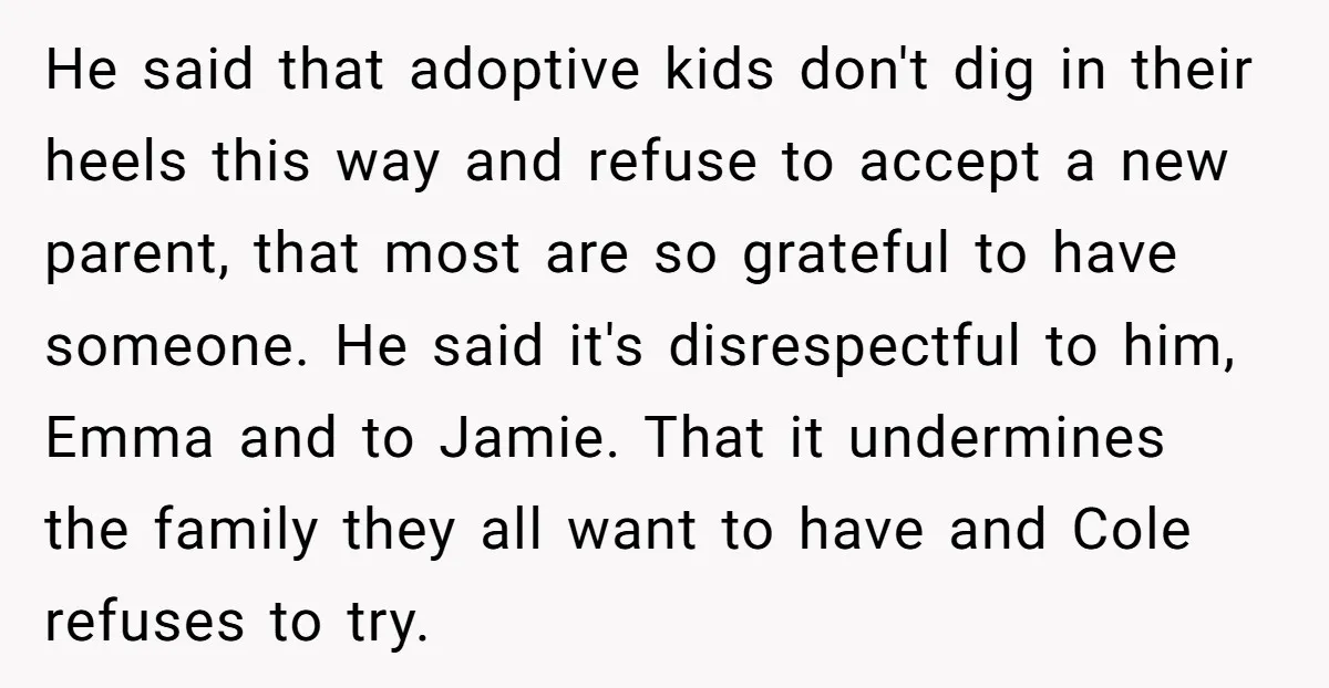 He said that adoptive kids don't dig in their heels this way and refuse to accept a new parent, that most are so grateful to have someone. He said it's...