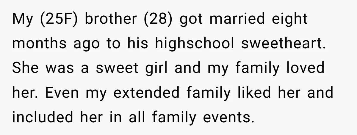 My (25F) brother (28) got married eight months ago to his highschool sweetheart. She was a sweet girl and my family loved her. Even my extended family liked her and...