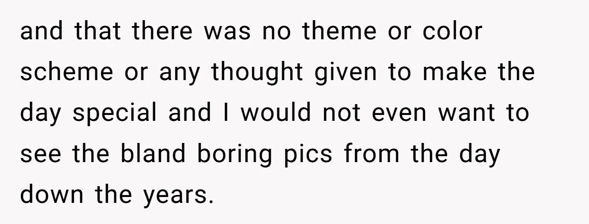 and that there was no theme or color scheme or any thought given to make the day special and I would not even want to see the bland boring pics...