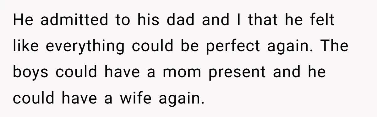 He admitted to his dad and I that he felt like everything could be perfect again. The boys could have a mom present and he could have a wife again.
