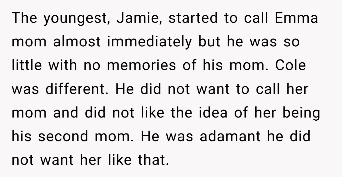 The youngest, Jamie, started to call Emma mom almost immediately but he was so little with no memories of his mom. Cole was different. He did not want to call...