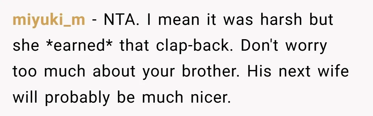 miyuki_m − NTA. I mean it was harsh but she *earned* that clap-back. Don't worry too much about your brother. His next wife will probably be much nicer.