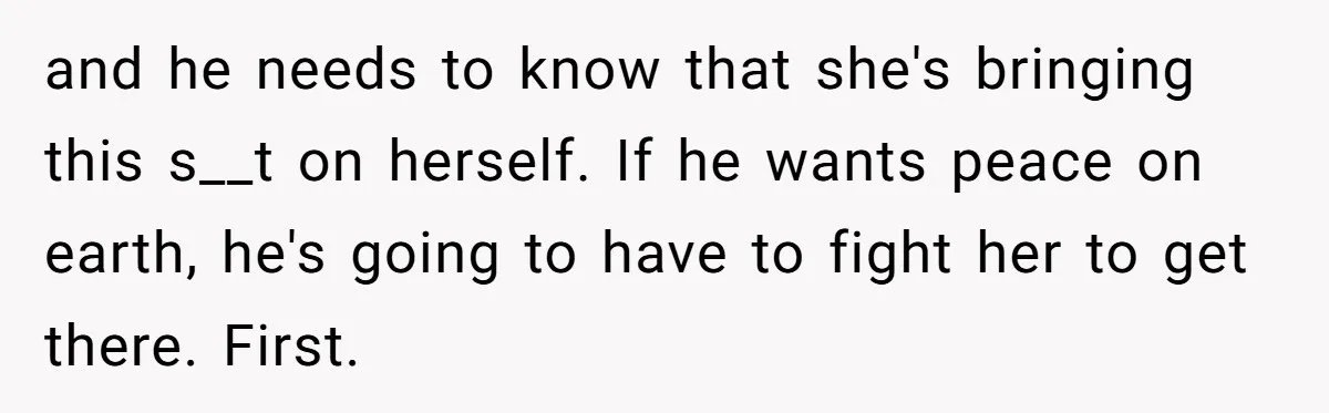 and he needs to know that she's bringing this s__t on herself. If he wants peace on earth, he's going to have to fight her to get there. First.