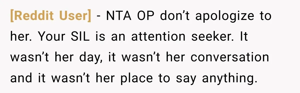 [Reddit User] − NTA OP don’t apologize to her. Your SIL is an attention seeker. It wasn’t her day, it wasn’t her conversation and it wasn’t her place to say...