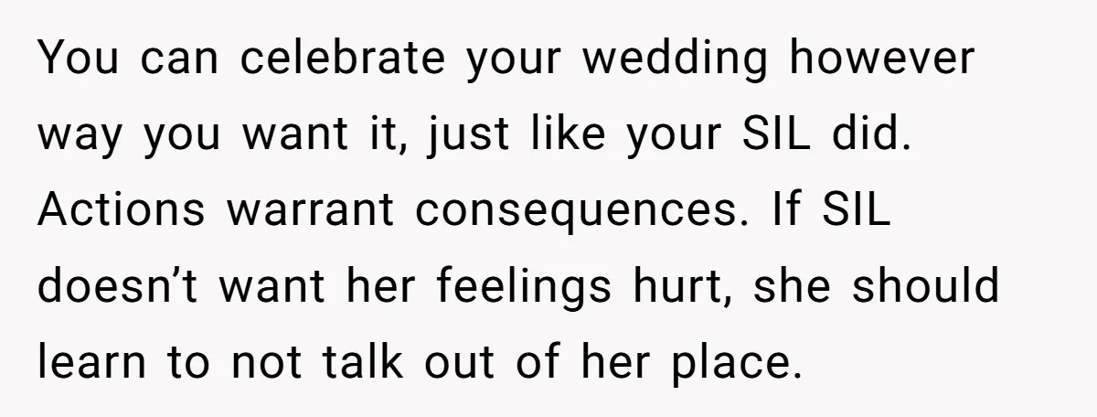You can celebrate your wedding however way you want it, just like your SIL did. Actions warrant consequences. If SIL doesn’t want her feelings hurt, she should learn to not...