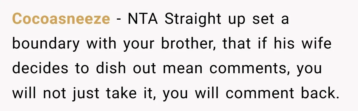Cocoasneeze − NTA Straight up set a boundary with your brother, that if his wife decides to dish out mean comments, you will not just take it, you will comment...