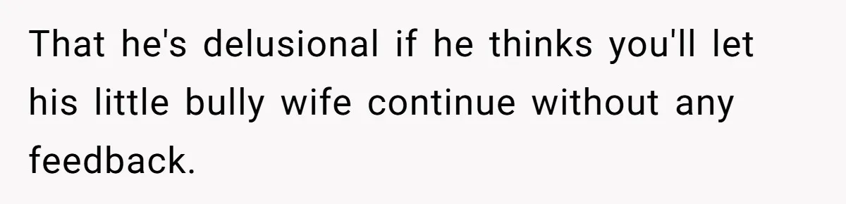 That he's delusional if he thinks you'll let his little bully wife continue without any feedback.