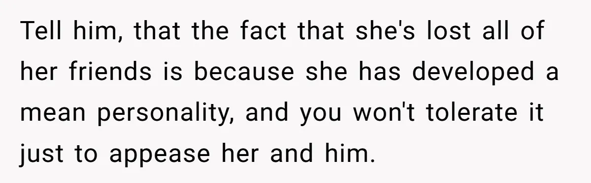 Tell him, that the fact that she's lost all of her friends is because she has developed a mean personality, and you won't tolerate it just to appease her and...
