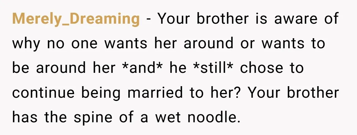 Merely_Dreaming − Your brother is aware of why no one wants her around or wants to be around her *and* he *still* chose to continue being married to her? Your...