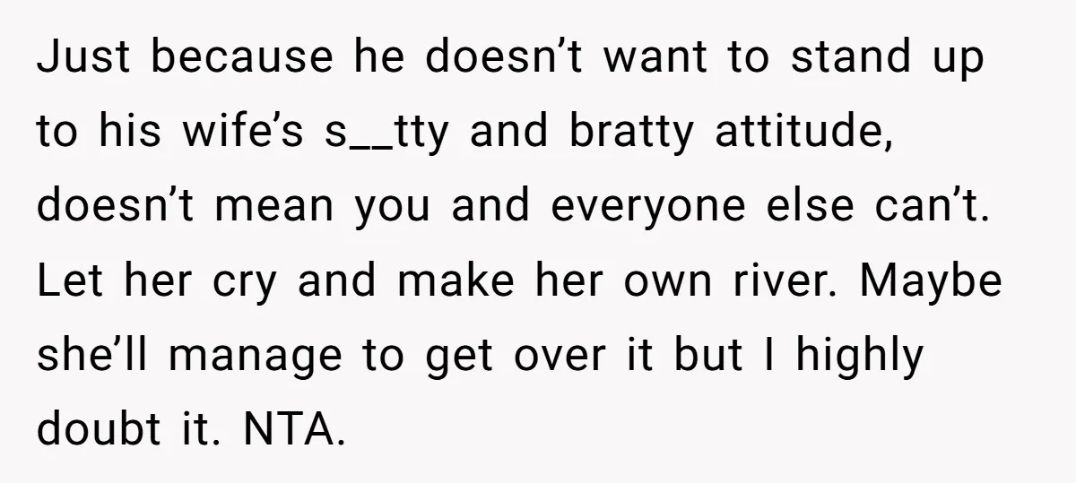 Just because he doesn’t want to stand up to his wife’s s__tty and bratty attitude, doesn’t mean you and everyone else can’t. Let her cry and make her own river....