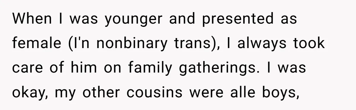 When I was younger and presented as female (I'n nonbinary trans), I always took care of him on family gatherings. I was okay, my other cousins were alle boys,