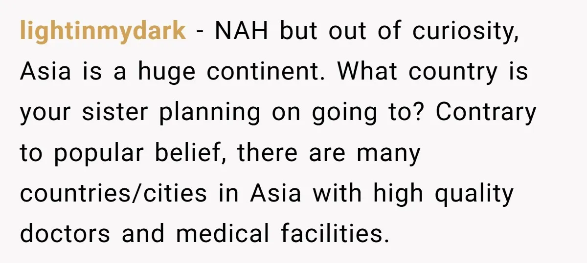 lightinmydark − NAH but out of curiosity, Asia is a huge continent. What country is your sister planning on going to? Contrary to popular belief, there are many countries/cities in...