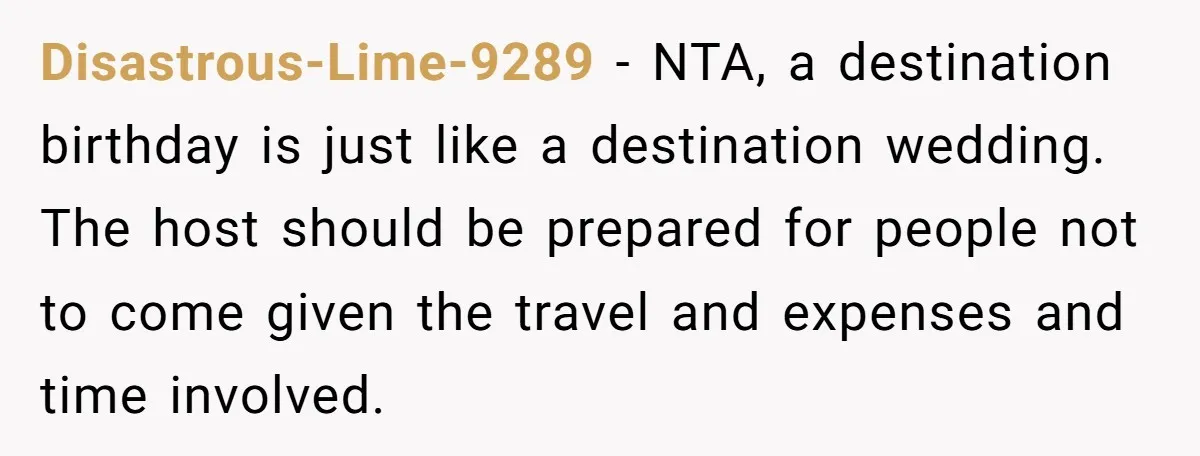 Disastrous-Lime-9289 − NTA, a destination birthday is just like a destination wedding. The host should be prepared for people not to come given the travel and expenses and time involved.