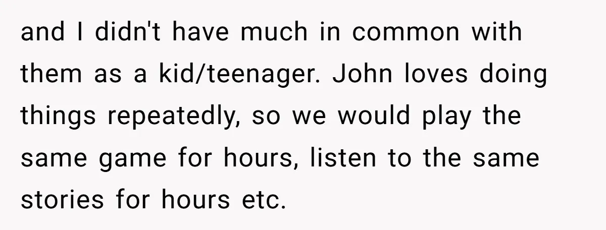 and I didn't have much in common with them as a kid/teenager. John loves doing things repeatedly, so we would play the same game for hours, listen to the same...