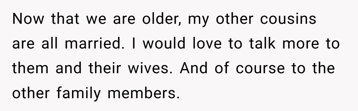 Now that we are older, my other cousins are all married. I would love to talk more to them and their wives. And of course to the other family members.