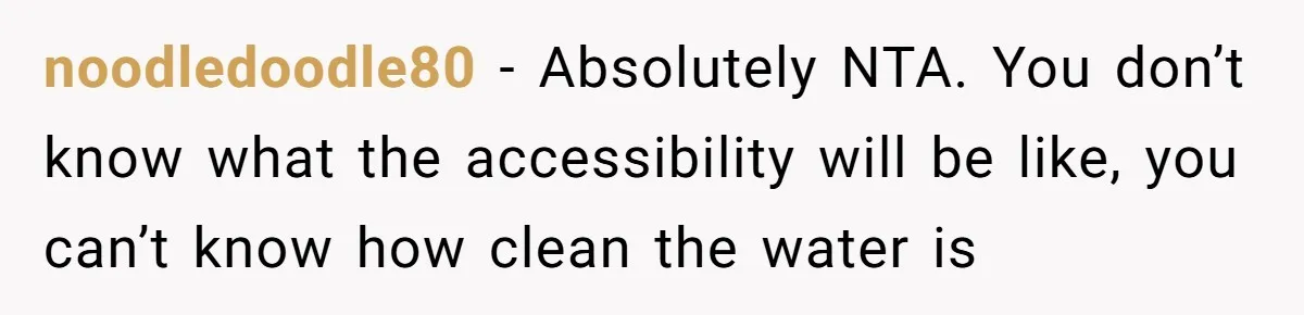 noodledoodle80 − Absolutely NTA. You don’t know what the accessibility will be like, you can’t know how clean the water is