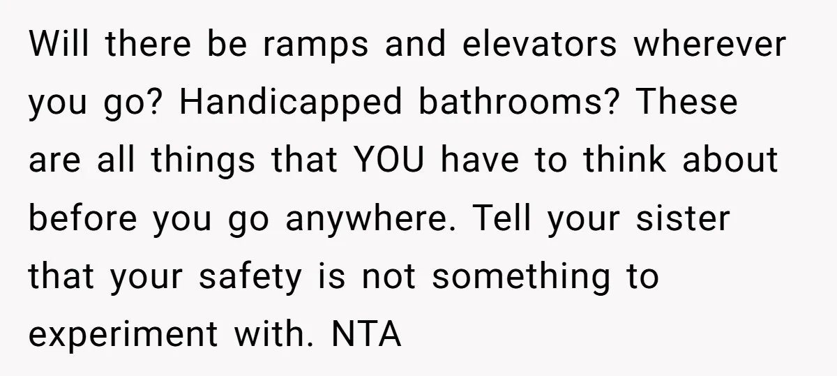 Will there be ramps and elevators wherever you go? Handicapped bathrooms? These are all things that YOU have to think about before you go anywhere. Tell your sister that your...