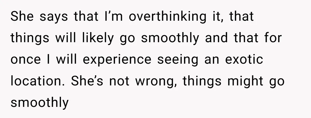 She says that I’m overthinking it, that things will likely go smoothly and that for once I will experience seeing an exotic location. She’s not wrong, things might go smoothly