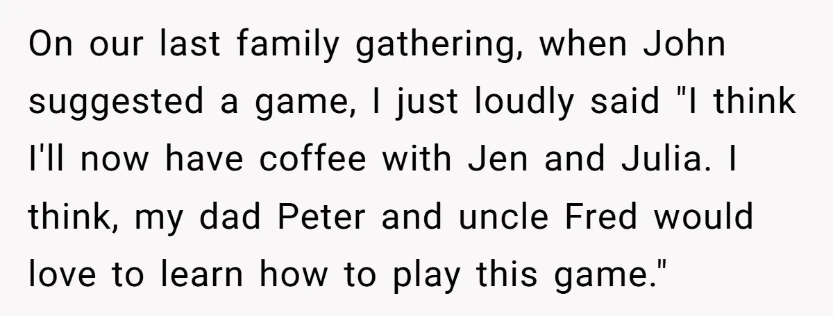 On our last family gathering, when John suggested a game, I just loudly said "I think I'll now have coffee with Jen and Julia. I think, my dad Peter and...