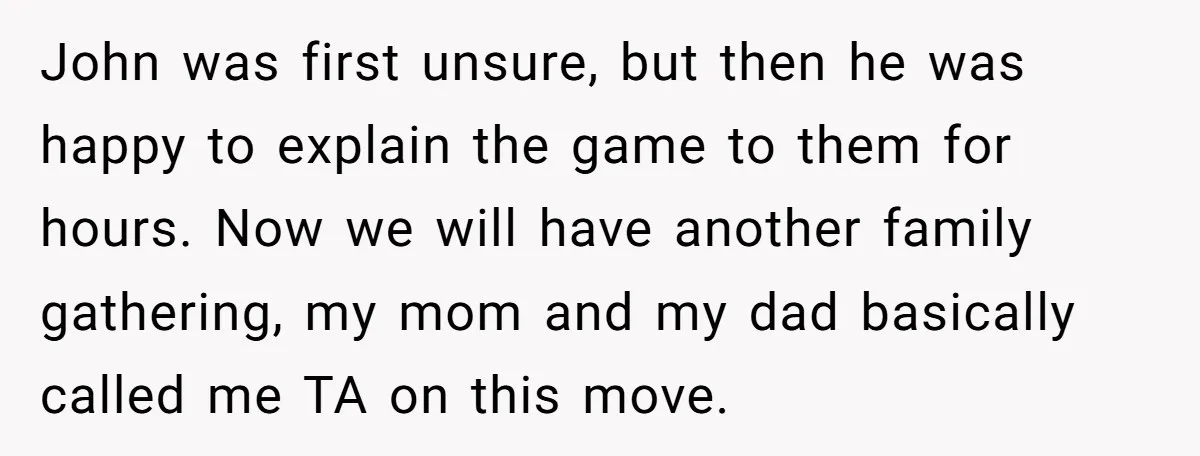 John was first unsure, but then he was happy to explain the game to them for hours. Now we will have another family gathering, my mom and my dad basically...