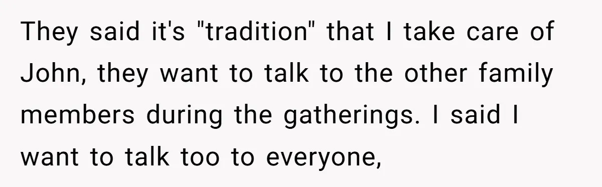 They said it's "tradition" that I take care of John, they want to talk to the other family members during the gatherings. I said I want to talk too to...