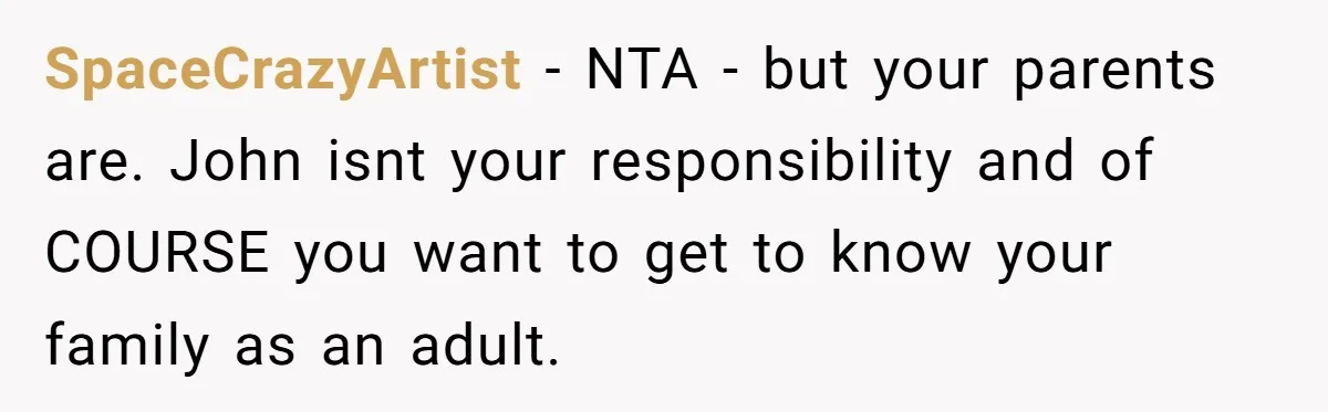 SpaceCrazyArtist − NTA - but your parents are. John isnt your responsibility and of COURSE you want to get to know your family as an adult.