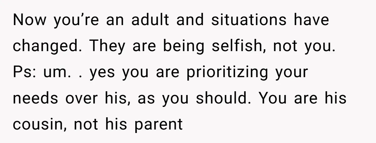 Now you’re an adult and situations have changed. They are being selfish, not you. Ps: um. . yes you are prioritizing your needs over his, as you should. You are...