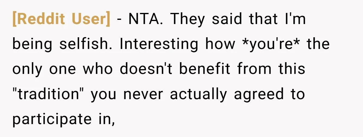 [Reddit User] − NTA. They said that I'm being selfish. Interesting how *you're* the only one who doesn't benefit from this "tradition" you never actually agreed to participate in,