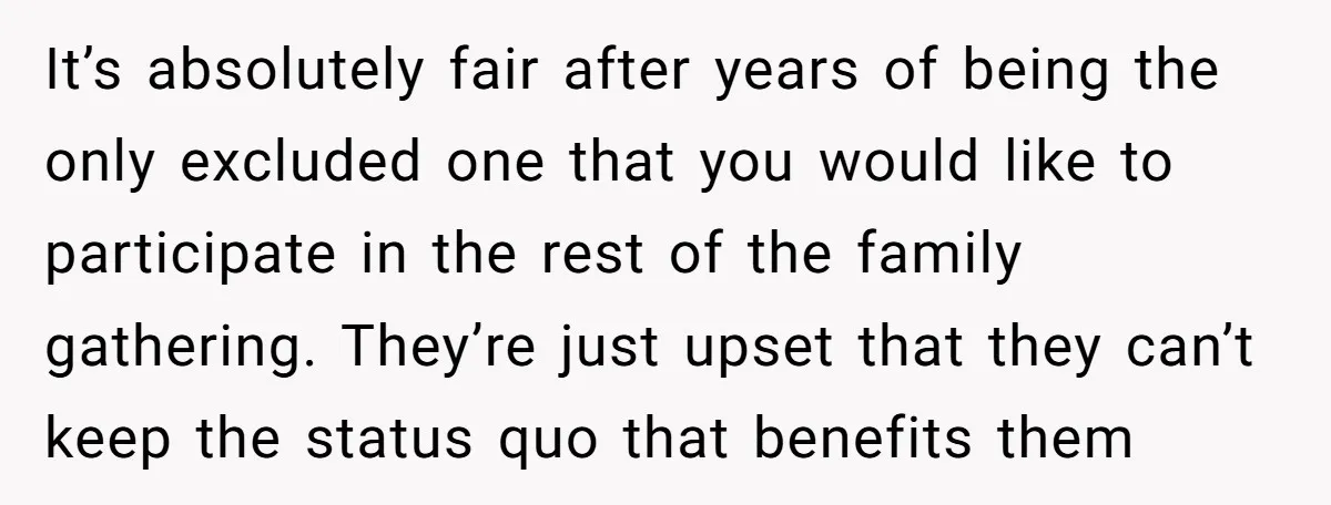 It’s absolutely fair after years of being the only excluded one that you would like to participate in the rest of the family gathering. They’re just upset that they can’t...
