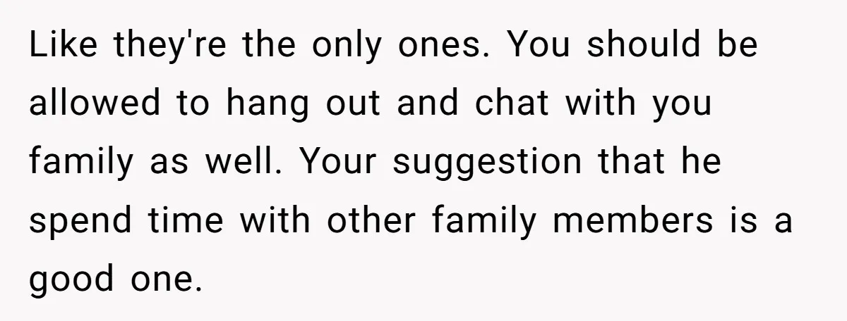 Like they're the only ones. You should be allowed to hang out and chat with you family as well. Your suggestion that he spend time with other family members is...