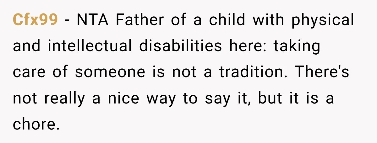 Cfx99 − NTA Father of a child with physical and intellectual disabilities here: taking care of someone is not a tradition. There's not really a nice way to say it,...