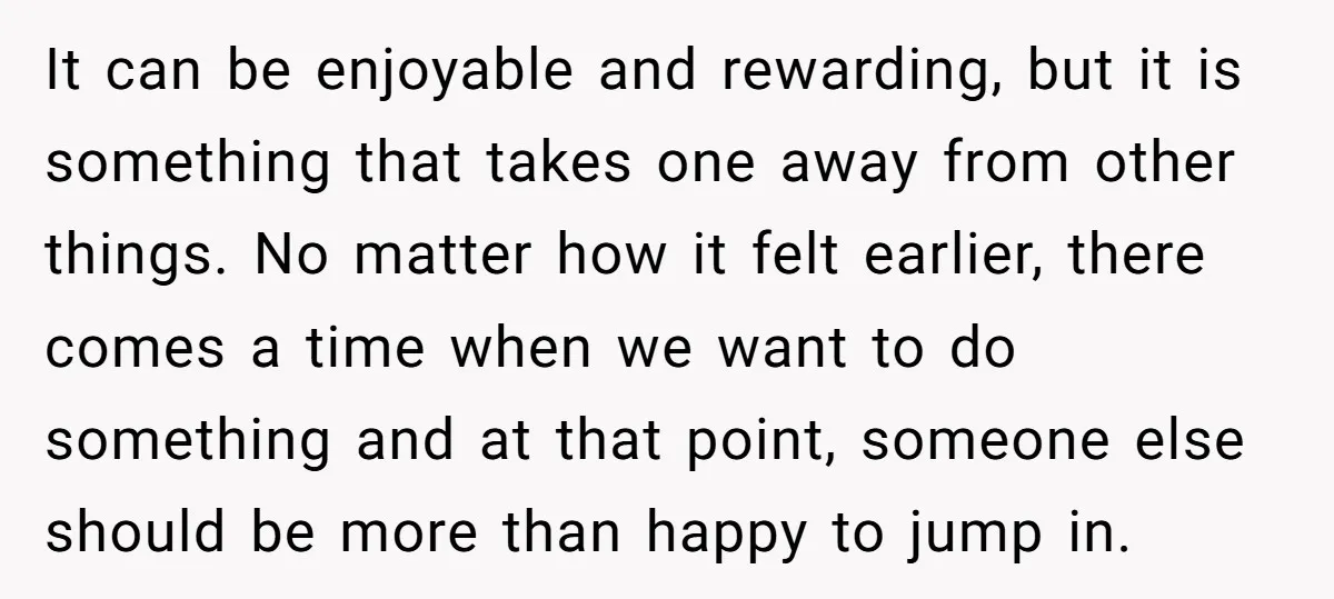 It can be enjoyable and rewarding, but it is something that takes one away from other things. No matter how it felt earlier, there comes a time when we want...