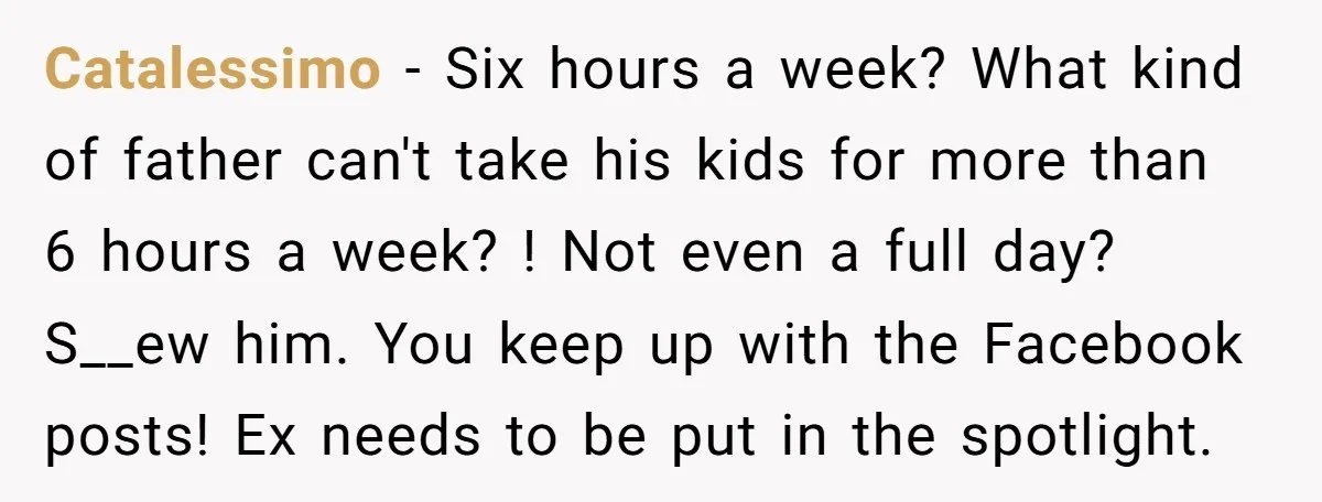 Catalessimo − Six hours a week? What kind of father can't take his kids for more than 6 hours a week? ! Not even a full day? S__ew him. You...