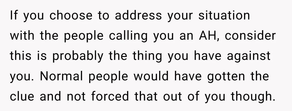 If you choose to address your situation with the people calling you an AH, consider this is probably the thing you have against you. Normal people would have gotten the...