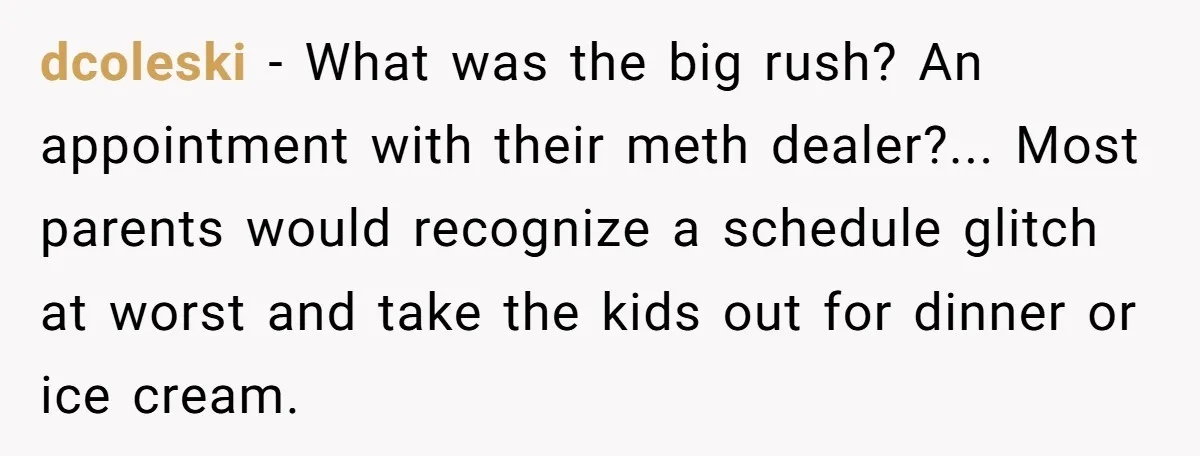 dcoleski − What was the big rush? An appointment with their meth dealer?... Most parents would recognize a schedule glitch at worst and take the kids out for dinner or...