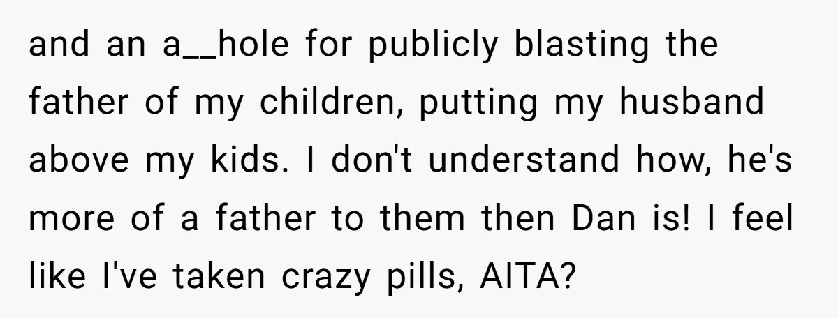 and an a__hole for publicly blasting the father of my children, putting my husband above my kids. I don't understand how, he's more of a father to them then Dan...