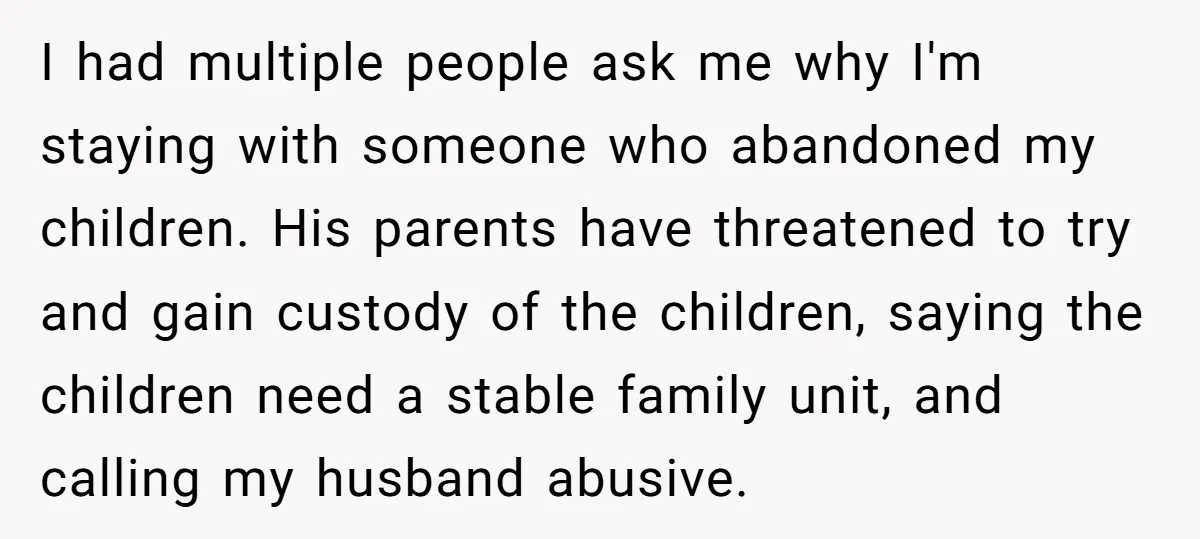 I had multiple people ask me why I'm staying with someone who abandoned my children. His parents have threatened to try and gain custody of the children, saying the children...