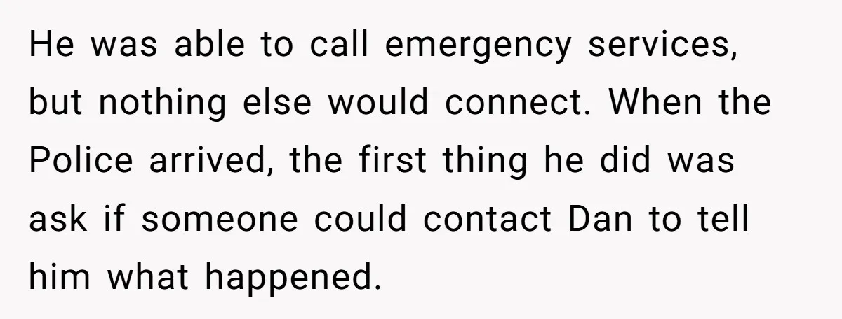 He was able to call emergency services, but nothing else would connect. When the Police arrived, the first thing he did was ask if someone could contact Dan to tell...