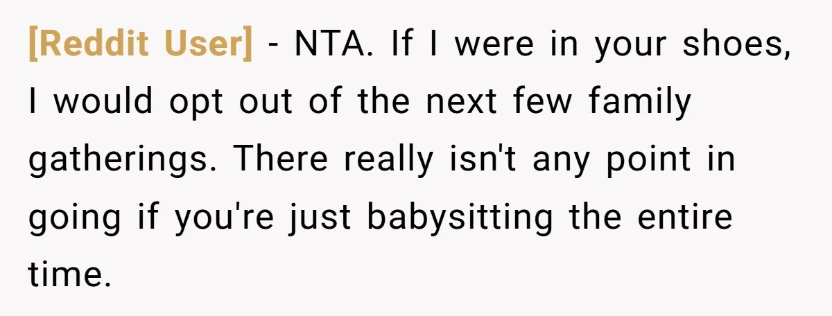 [Reddit User] − NTA. If I were in your shoes, I would opt out of the next few family gatherings. There really isn't any point in going if you're just...