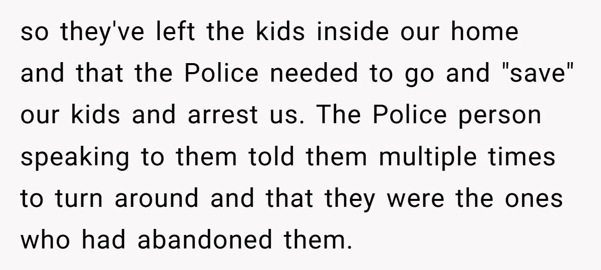 so they've left the kids inside our home and that the Police needed to go and "save" our kids and arrest us. The Police person speaking to them told them...