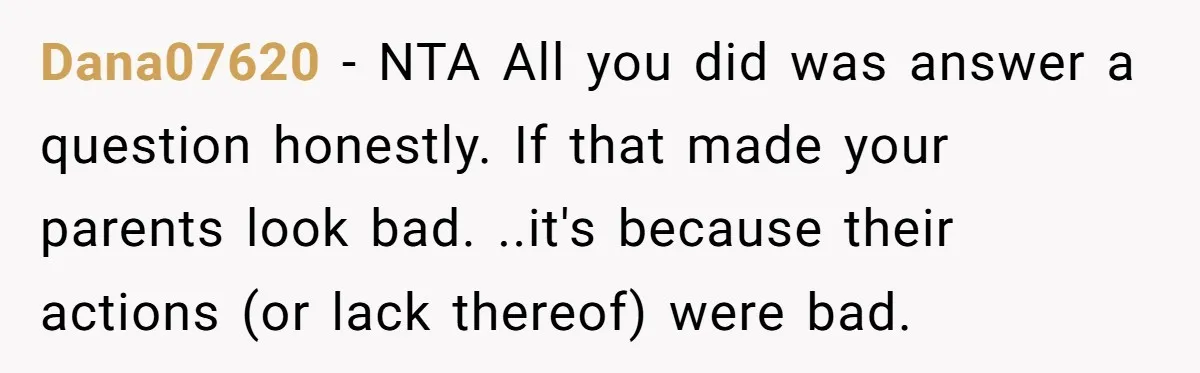 Dana07620 − NTA All you did was answer a question honestly. If that made your parents look bad. ..it's because their actions (or lack thereof) were bad.