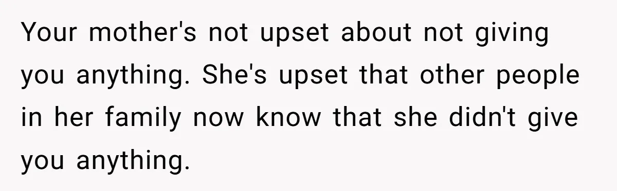 Your mother's not upset about not giving you anything. She's upset that other people in her family now know that she didn't give you anything.