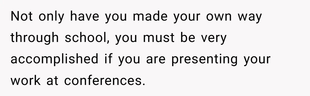 Not only have you made your own way through school, you must be very accomplished if you are presenting your work at conferences.