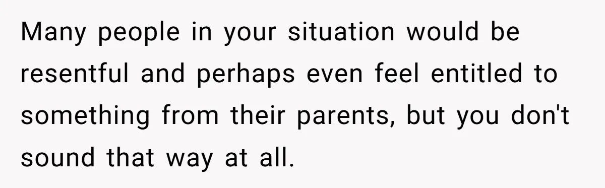 Many people in your situation would be resentful and perhaps even feel entitled to something from their parents, but you don't sound that way at all.