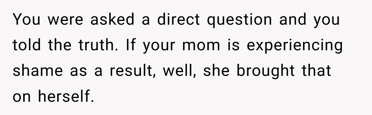 You were asked a direct question and you told the truth. If your mom is experiencing shame as a result, well, she brought that on herself.