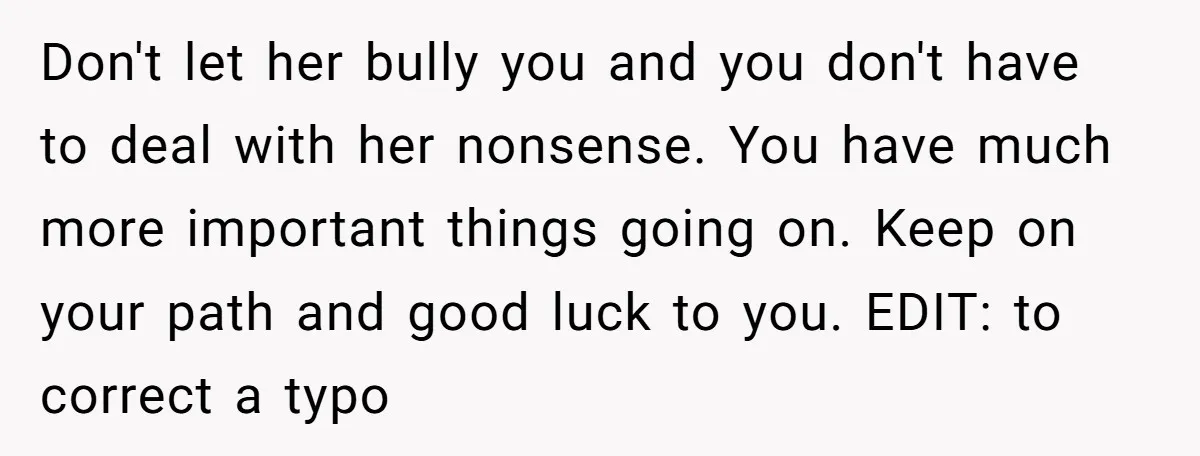 Don't let her bully you and you don't have to deal with her nonsense. You have much more important things going on. Keep on your path and good luck to...