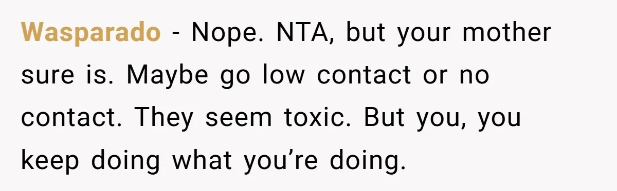 Wasparado − Nope. NTA, but your mother sure is. Maybe go low contact or no contact. They seem toxic. But you, you keep doing what you’re doing.