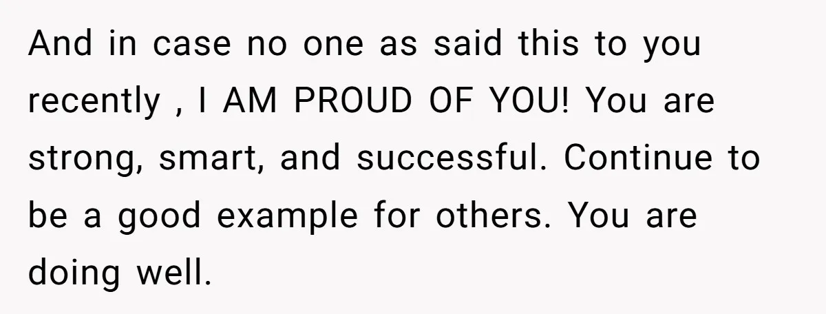 And in case no one as said this to you recently , I AM PROUD OF YOU! You are strong, smart, and successful. Continue to be a good example for...