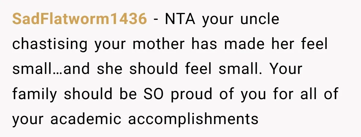 SadFlatworm1436 − NTA your uncle chastising your mother has made her feel small…and she should feel small. Your family should be SO proud of you for all of your academic...
